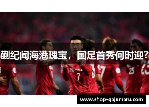 蒯纪闻海港瑰宝，国足首秀何时迎？